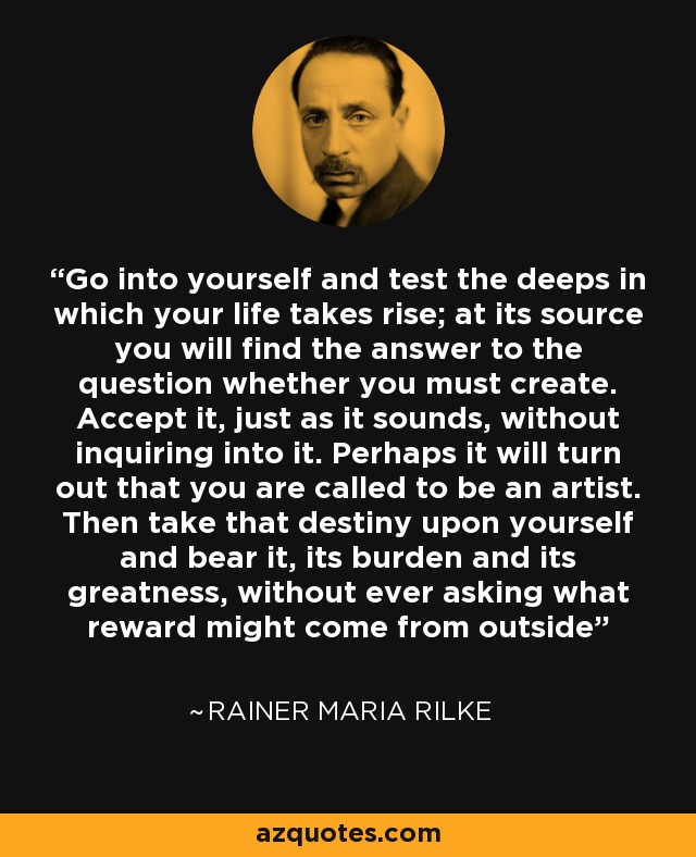 Go into yourself and test the deeps in which your life takes rise; at its source you will find the answer to the question whether you must create. Accept it, just as it sounds, without inquiring into it. Perhaps it will turn out that you are called to be an artist. Then take that destiny upon yourself and bear it, its burden and its greatness, without ever asking what reward might come from outside - Rainer Maria Rilke