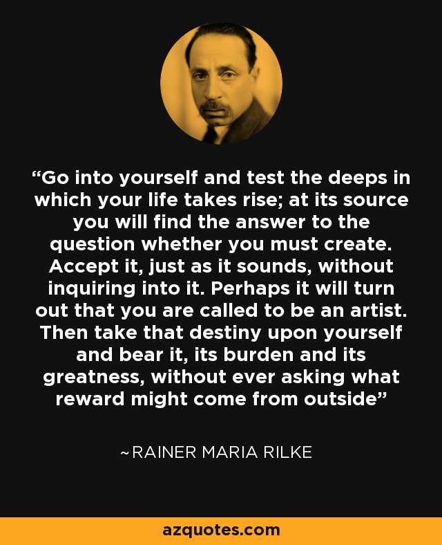 Go into yourself and test the deeps in which your life takes rise; at its source you will find the answer to the question whether you must create. Accept it, just as it sounds, without inquiring into it. Perhaps it will turn out that you are called to be an artist. Then take that destiny upon yourself and bear it, its burden and its greatness, without ever asking what reward might come from outside - Rainer Maria Rilke