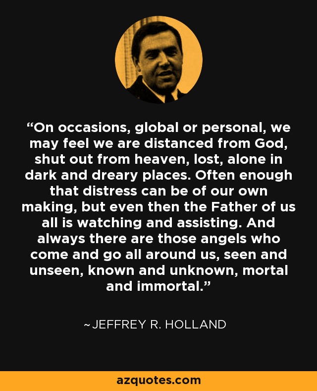 On occasions, global or personal, we may feel we are distanced from God, shut out from heaven, lost, alone in dark and dreary places. Often enough that distress can be of our own making, but even then the Father of us all is watching and assisting. And always there are those angels who come and go all around us, seen and unseen, known and unknown, mortal and immortal. - Jeffrey R. Holland