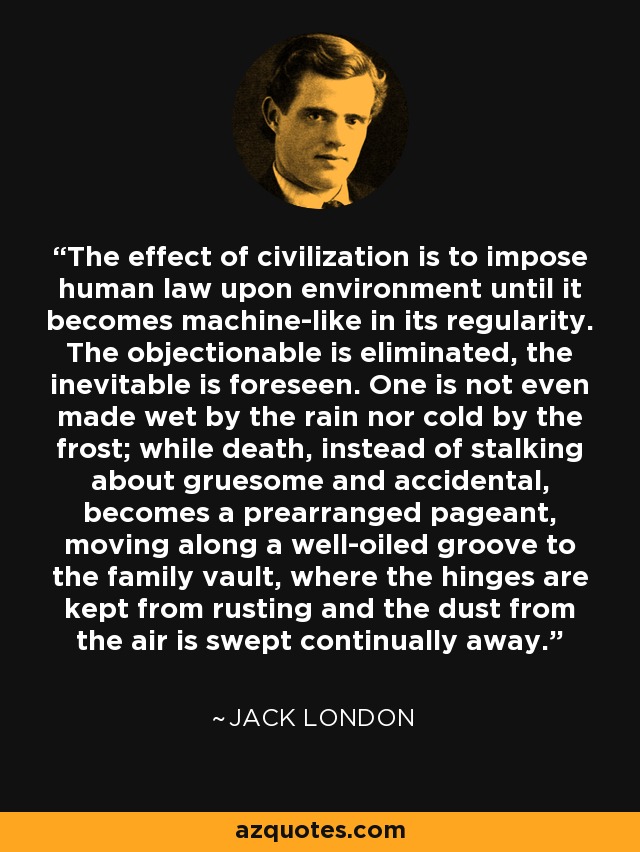 The effect of civilization is to impose human law upon environment until it becomes machine-like in its regularity. The objectionable is eliminated, the inevitable is foreseen. One is not even made wet by the rain nor cold by the frost; while death, instead of stalking about gruesome and accidental, becomes a prearranged pageant, moving along a well-oiled groove to the family vault, where the hinges are kept from rusting and the dust from the air is swept continually away. - Jack London