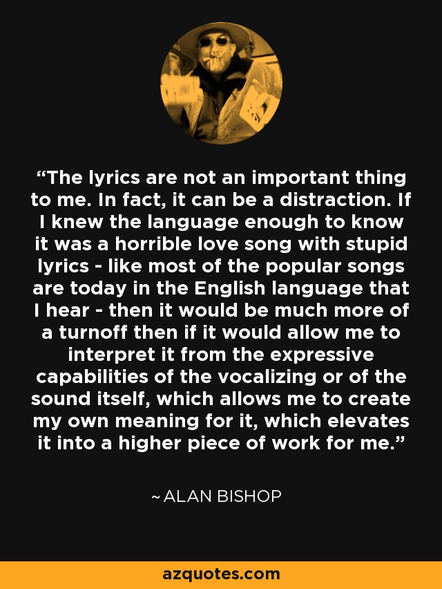 The lyrics are not an important thing to me. In fact, it can be a distraction. If I knew the language enough to know it was a horrible love song with stupid lyrics - like most of the popular songs are today in the English language that I hear - then it would be much more of a turnoff then if it would allow me to interpret it from the expressive capabilities of the vocalizing or of the sound itself, which allows me to create my own meaning for it, which elevates it into a higher piece of work for me. - Alan Bishop