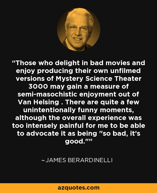 Those who delight in bad movies and enjoy producing their own unfilmed versions of Mystery Science Theater 3000 may gain a measure of semi-masochistic enjoyment out of Van Helsing . There are quite a few unintentionally funny moments, although the overall experience was too intensely painful for me to be able to advocate it as being 