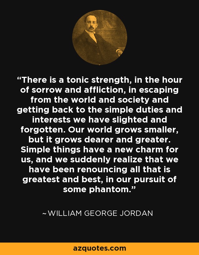 There is a tonic strength, in the hour of sorrow and affliction, in escaping from the world and society and getting back to the simple duties and interests we have slighted and forgotten. Our world grows smaller, but it grows dearer and greater. Simple things have a new charm for us, and we suddenly realize that we have been renouncing all that is greatest and best, in our pursuit of some phantom. - William George Jordan