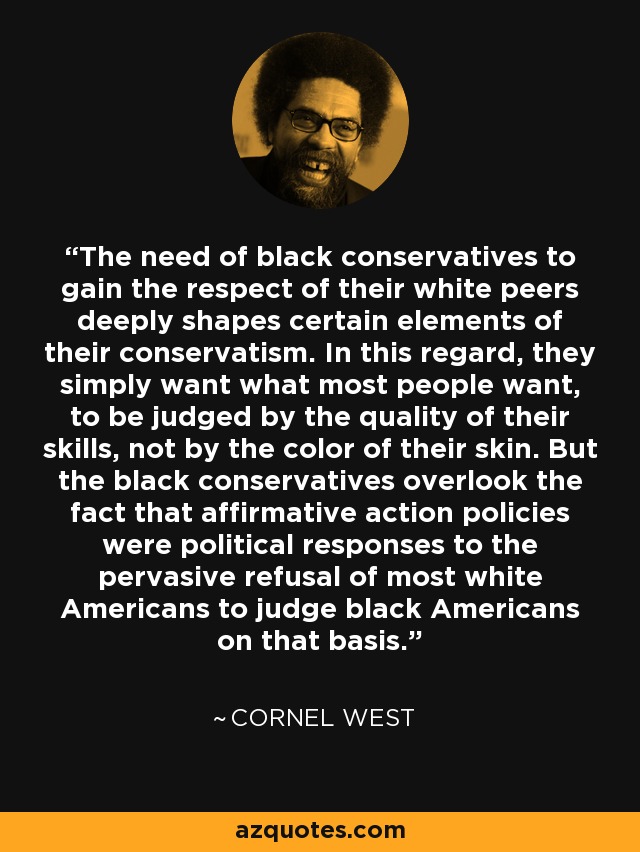 The need of black conservatives to gain the respect of their white peers deeply shapes certain elements of their conservatism. In this regard, they simply want what most people want, to be judged by the quality of their skills, not by the color of their skin. But the black conservatives overlook the fact that affirmative action policies were political responses to the pervasive refusal of most white Americans to judge black Americans on that basis. - Cornel West
