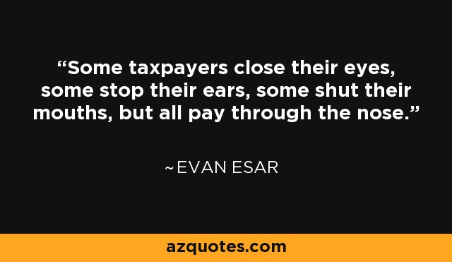Some taxpayers close their eyes, some stop their ears, some shut their mouths, but all pay through the nose. - Evan Esar