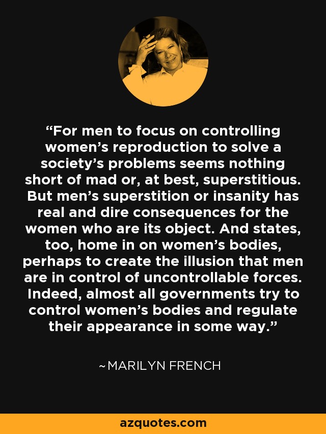 For men to focus on controlling women's reproduction to solve a society's problems seems nothing short of mad or, at best, superstitious. But men's superstition or insanity has real and dire consequences for the women who are its object. And states, too, home in on women's bodies, perhaps to create the illusion that men are in control of uncontrollable forces. Indeed, almost all governments try to control women's bodies and regulate their appearance in some way. - Marilyn French