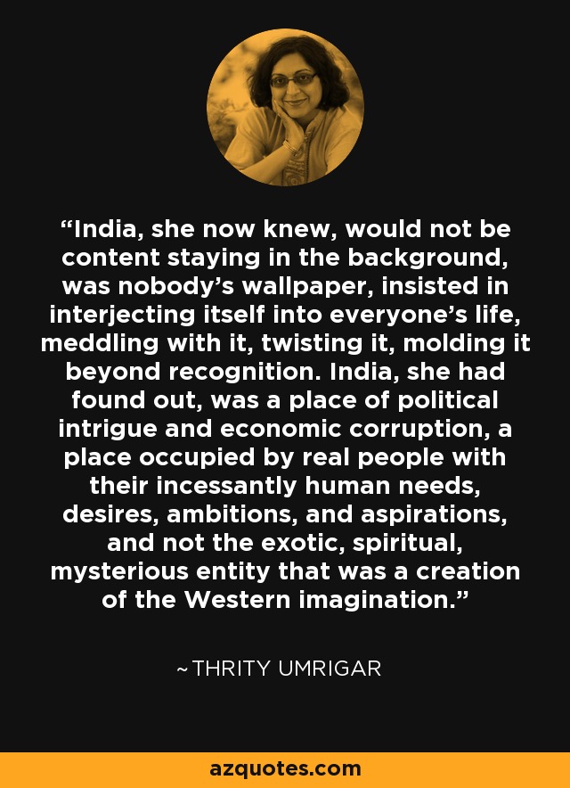 India, she now knew, would not be content staying in the background, was nobody's wallpaper, insisted in interjecting itself into everyone's life, meddling with it, twisting it, molding it beyond recognition. India, she had found out, was a place of political intrigue and economic corruption, a place occupied by real people with their incessantly human needs, desires, ambitions, and aspirations, and not the exotic, spiritual, mysterious entity that was a creation of the Western imagination. - Thrity Umrigar