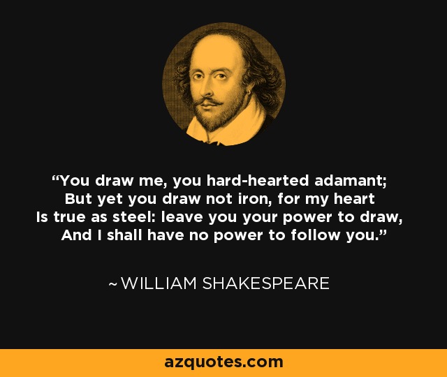 You draw me, you hard-hearted adamant; But yet you draw not iron, for my heart Is true as steel: leave you your power to draw, And I shall have no power to follow you. - William Shakespeare