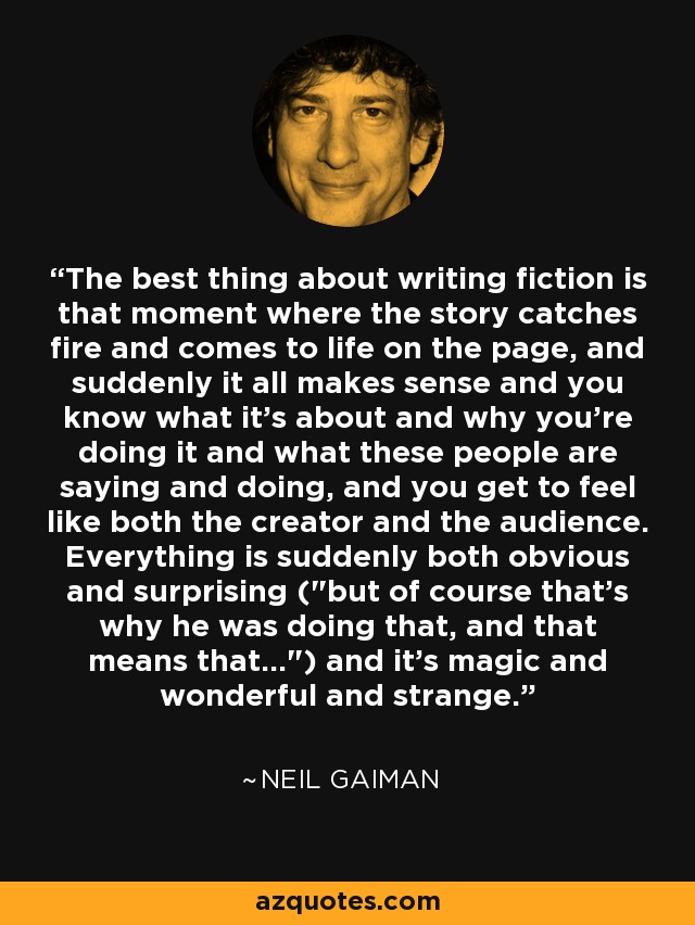 The best thing about writing fiction is that moment where the story catches fire and comes to life on the page, and suddenly it all makes sense and you know what it's about and why you're doing it and what these people are saying and doing, and you get to feel like both the creator and the audience. Everything is suddenly both obvious and surprising (