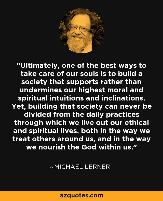 Ultimately, one of the best ways to take care of our souls is to build a society that supports rather than undermines our highest moral and spiritual intuitions and inclinations. Yet, building that society can never be divided from the daily practices through which we live out our ethical and spiritual lives, both in the way we treat others around us, and in the way we nourish the God within us. - Michael Lerner