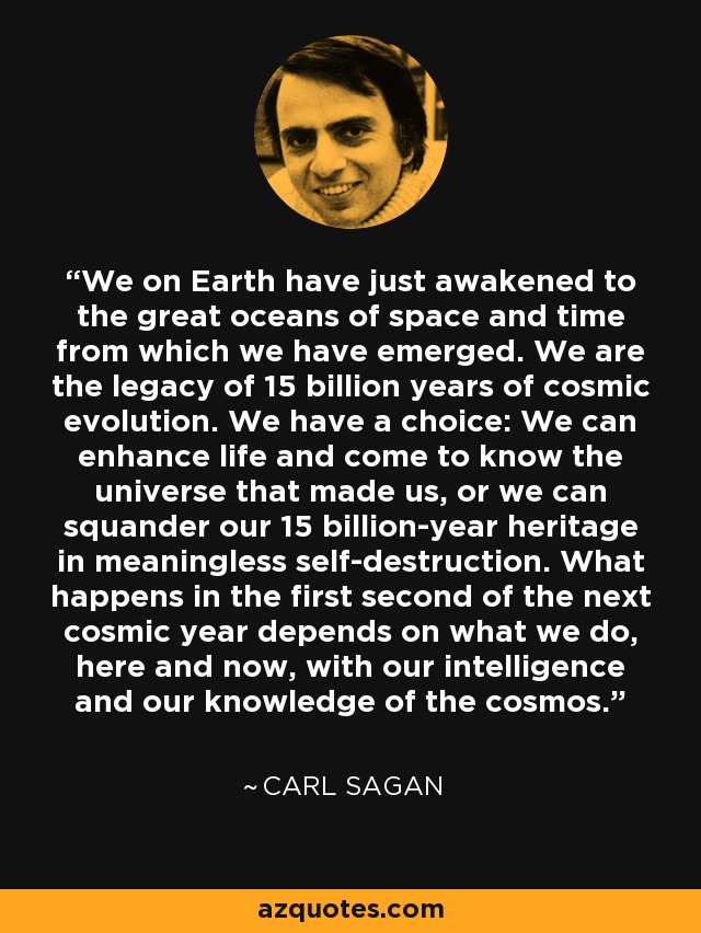 We on Earth have just awakened to the great oceans of space and time from which we have emerged. We are the legacy of 15 billion years of cosmic evolution. We have a choice: We can enhance life and come to know the universe that made us, or we can squander our 15 billion-year heritage in meaningless self-destruction. What happens in the first second of the next cosmic year depends on what we do, here and now, with our intelligence and our knowledge of the cosmos. - Carl Sagan