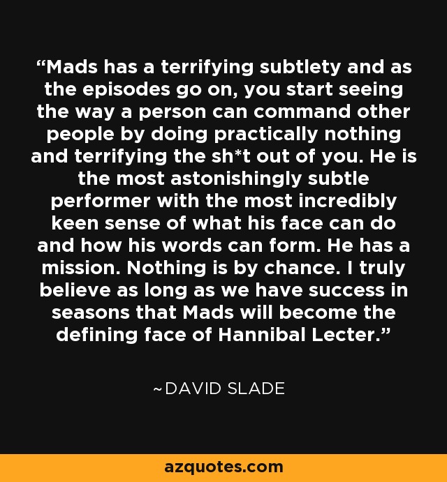 Mads has a terrifying subtlety and as the episodes go on, you start seeing the way a person can command other people by doing practically nothing and terrifying the sh*t out of you. He is the most astonishingly subtle performer with the most incredibly keen sense of what his face can do and how his words can form. He has a mission. Nothing is by chance. I truly believe as long as we have success in seasons that Mads will become the defining face of Hannibal Lecter. - David Slade