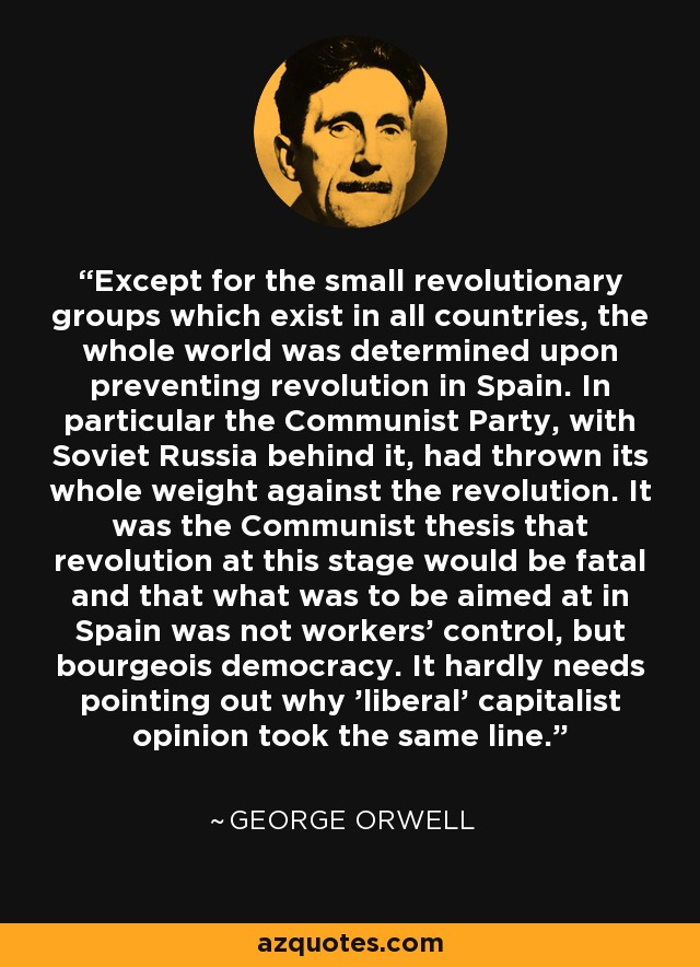 Except for the small revolutionary groups which exist in all countries, the whole world was determined upon preventing revolution in Spain. In particular the Communist Party, with Soviet Russia behind it, had thrown its whole weight against the revolution. It was the Communist thesis that revolution at this stage would be fatal and that what was to be aimed at in Spain was not workers' control, but bourgeois democracy. It hardly needs pointing out why 'liberal' capitalist opinion took the same line. - George Orwell