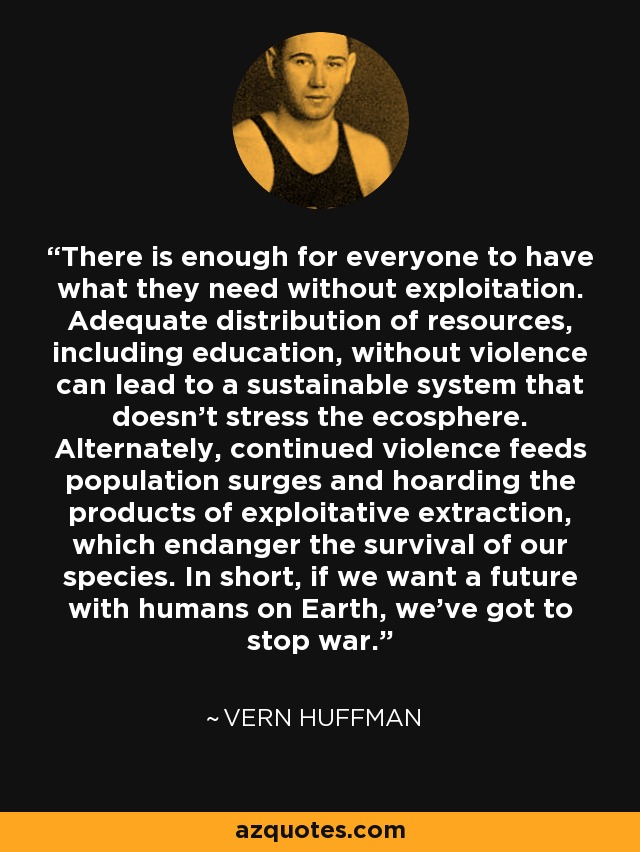 There is enough for everyone to have what they need without exploitation. Adequate distribution of resources, including education, without violence can lead to a sustainable system that doesn't stress the ecosphere. Alternately, continued violence feeds population surges and hoarding the products of exploitative extraction, which endanger the survival of our species. In short, if we want a future with humans on Earth, we've got to stop war. - Vern Huffman