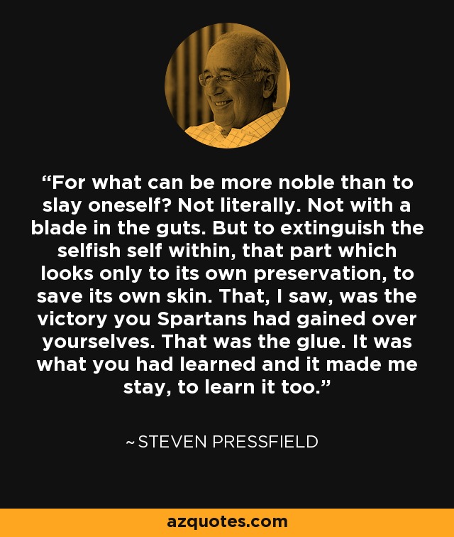 For what can be more noble than to slay oneself? Not literally. Not with a blade in the guts. But to extinguish the selfish self within, that part which looks only to its own preservation, to save its own skin. That, I saw, was the victory you Spartans had gained over yourselves. That was the glue. It was what you had learned and it made me stay, to learn it too. - Steven Pressfield