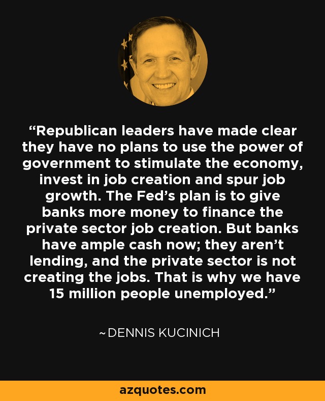 Republican leaders have made clear they have no plans to use the power of government to stimulate the economy, invest in job creation and spur job growth. The Fed's plan is to give banks more money to finance the private sector job creation. But banks have ample cash now; they aren't lending, and the private sector is not creating the jobs. That is why we have 15 million people unemployed. - Dennis Kucinich