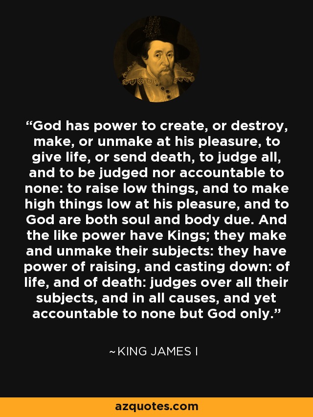 God has power to create, or destroy, make, or unmake at his pleasure, to give life, or send death, to judge all, and to be judged nor accountable to none: to raise low things, and to make high things low at his pleasure, and to God are both soul and body due. And the like power have Kings; they make and unmake their subjects: they have power of raising, and casting down: of life, and of death: judges over all their subjects, and in all causes, and yet accountable to none but God only. - King James I