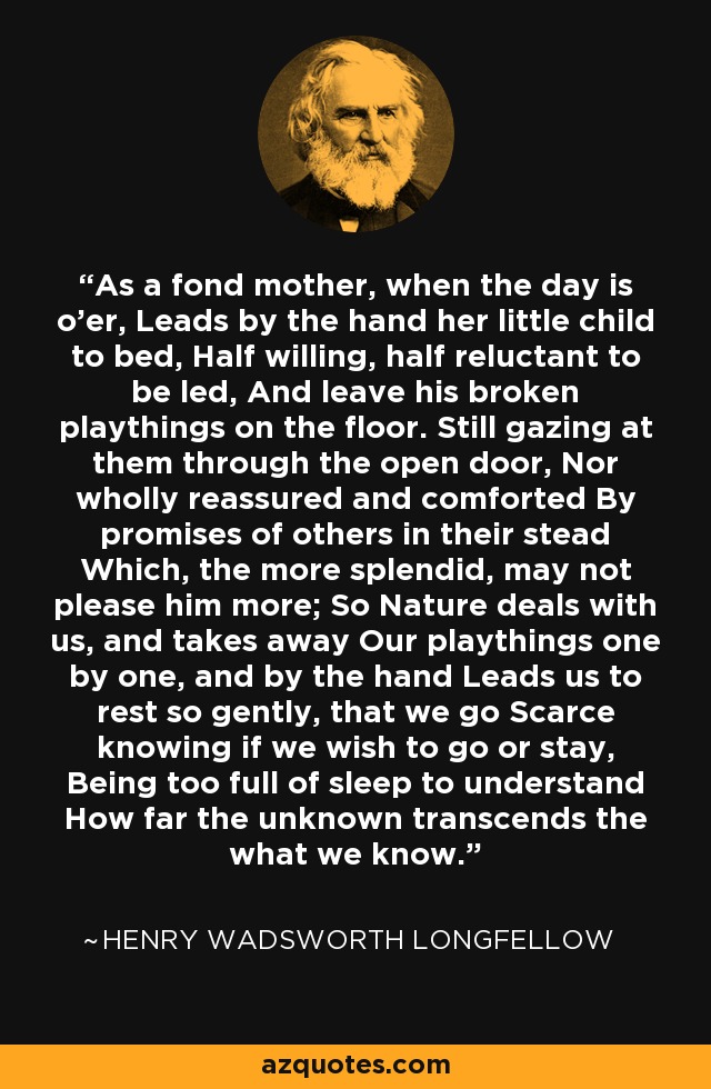 As a fond mother, when the day is o'er, Leads by the hand her little child to bed, Half willing, half reluctant to be led, And leave his broken playthings on the floor. Still gazing at them through the open door, Nor wholly reassured and comforted By promises of others in their stead Which, the more splendid, may not please him more; So Nature deals with us, and takes away Our playthings one by one, and by the hand Leads us to rest so gently, that we go Scarce knowing if we wish to go or stay, Being too full of sleep to understand How far the unknown transcends the what we know. - Henry Wadsworth Longfellow