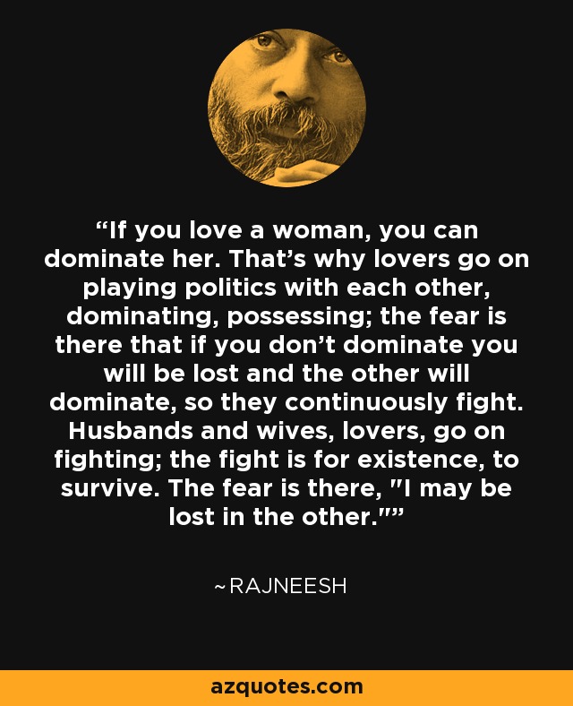 If you love a woman, you can dominate her. That's why lovers go on playing politics with each other, dominating, possessing; the fear is there that if you don't dominate you will be lost and the other will dominate, so they continuously fight. Husbands and wives, lovers, go on fighting; the fight is for existence, to survive. The fear is there, 