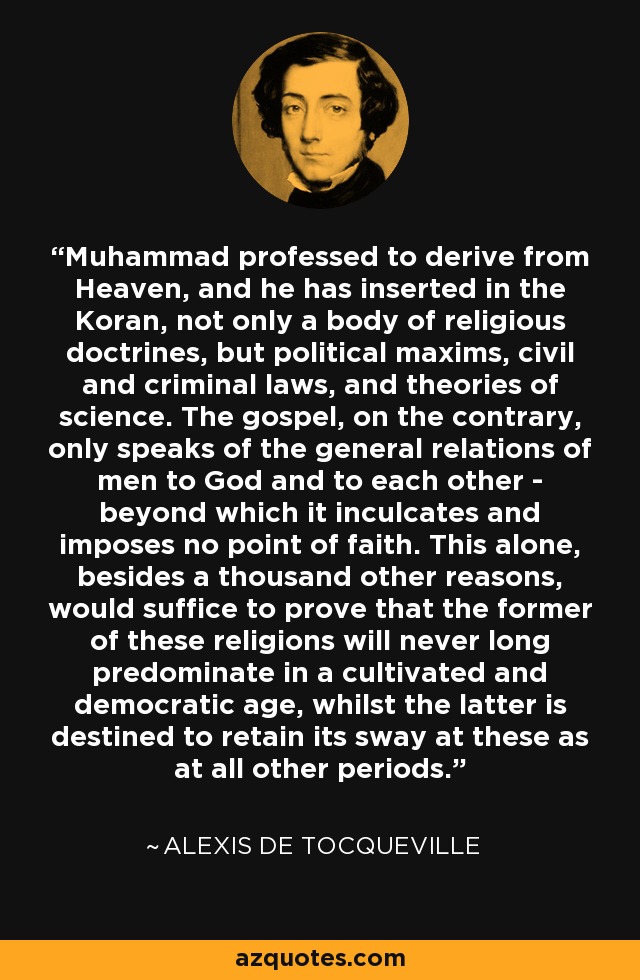 Muhammad professed to derive from Heaven, and he has inserted in the Koran, not only a body of religious doctrines, but political maxims, civil and criminal laws, and theories of science. The gospel, on the contrary, only speaks of the general relations of men to God and to each other - beyond which it inculcates and imposes no point of faith. This alone, besides a thousand other reasons, would suffice to prove that the former of these religions will never long predominate in a cultivated and democratic age, whilst the latter is destined to retain its sway at these as at all other periods. - Alexis de Tocqueville