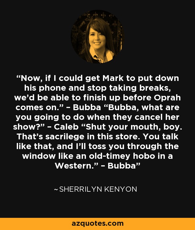 Now, if I could get Mark to put down his phone and stop taking breaks, we’d be able to finish up before Oprah comes on.” – Bubba “Bubba, what are you going to do when they cancel her show?” – Caleb “Shut your mouth, boy. That’s sacrilege in this store. You talk like that, and I’ll toss you through the window like an old-timey hobo in a Western.” – Bubba - Sherrilyn Kenyon