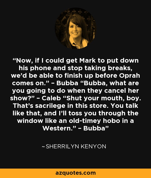 Now, if I could get Mark to put down his phone and stop taking breaks, we’d be able to finish up before Oprah comes on.” – Bubba “Bubba, what are you going to do when they cancel her show?” – Caleb “Shut your mouth, boy. That’s sacrilege in this store. You talk like that, and I’ll toss you through the window like an old-timey hobo in a Western.” – Bubba - Sherrilyn Kenyon