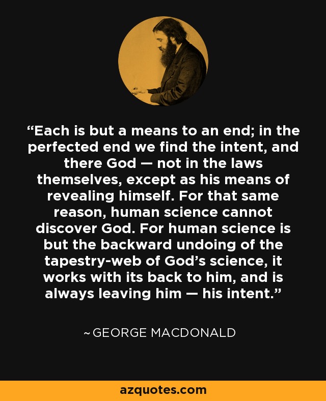 Each is but a means to an end; in the perfected end we find the intent, and there God — not in the laws themselves, except as his means of revealing himself. For that same reason, human science cannot discover God. For human science is but the backward undoing of the tapestry-web of God's science, it works with its back to him, and is always leaving him — his intent. - George MacDonald