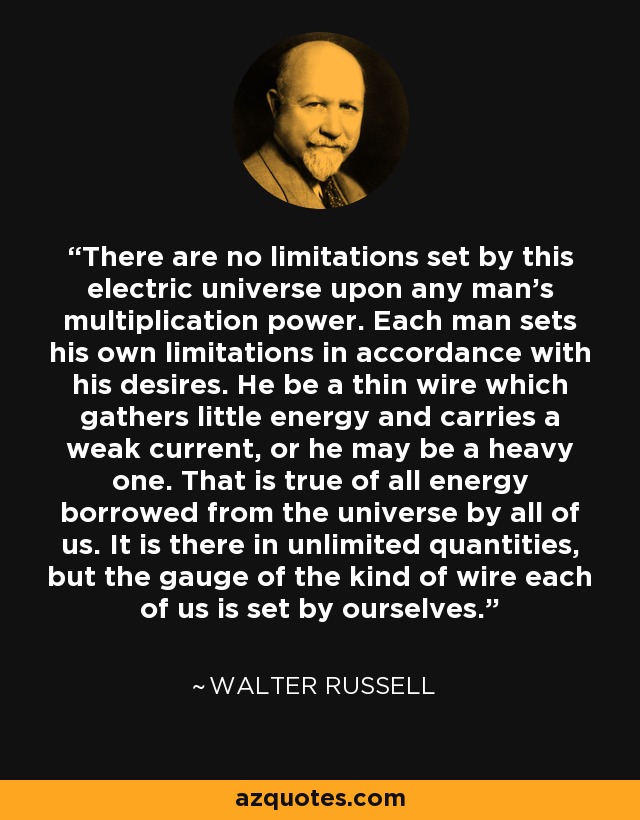 There are no limitations set by this electric universe upon any man's multiplication power. Each man sets his own limitations in accordance with his desires. He be a thin wire which gathers little energy and carries a weak current, or he may be a heavy one. That is true of all energy borrowed from the universe by all of us. It is there in unlimited quantities, but the gauge of the kind of wire each of us is set by ourselves. - Walter Russell