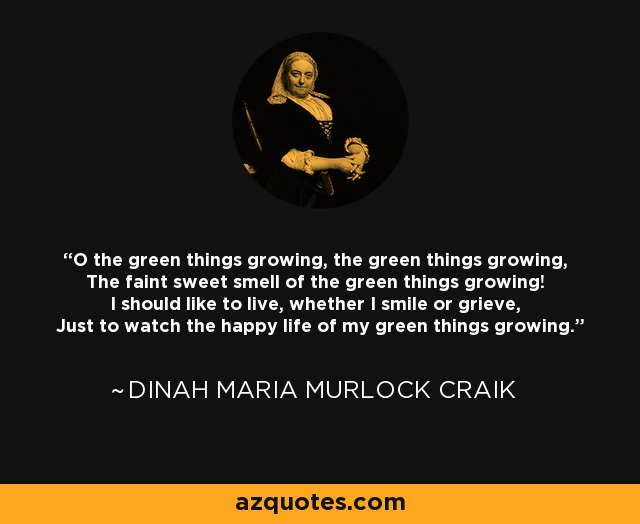 O the green things growing, the green things growing, The faint sweet smell of the green things growing! I should like to live, whether I smile or grieve, Just to watch the happy life of my green things growing. - Dinah Maria Murlock Craik