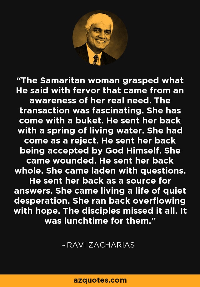 The Samaritan woman grasped what He said with fervor that came from an awareness of her real need. The transaction was fascinating. She has come with a buket. He sent her back with a spring of living water. She had come as a reject. He sent her back being accepted by God Himself. She came wounded. He sent her back whole. She came laden with questions. He sent her back as a source for answers. She came living a life of quiet desperation. She ran back overflowing with hope. The disciples missed it all. It was lunchtime for them. - Ravi Zacharias