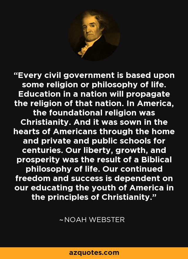 Every civil government is based upon some religion or philosophy of life. Education in a nation will propagate the religion of that nation. In America, the foundational religion was Christianity. And it was sown in the hearts of Americans through the home and private and public schools for centuries. Our liberty, growth, and prosperity was the result of a Biblical philosophy of life. Our continued freedom and success is dependent on our educating the youth of America in the principles of Christianity. - Noah Webster