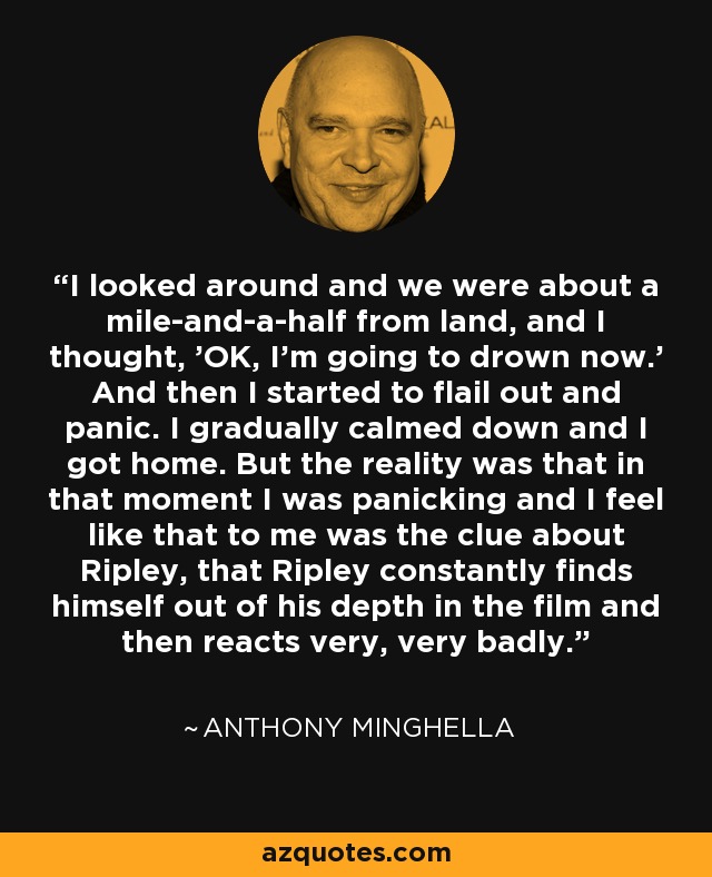 I looked around and we were about a mile-and-a-half from land, and I thought, 'OK, I'm going to drown now.' And then I started to flail out and panic. I gradually calmed down and I got home. But the reality was that in that moment I was panicking and I feel like that to me was the clue about Ripley, that Ripley constantly finds himself out of his depth in the film and then reacts very, very badly. - Anthony Minghella