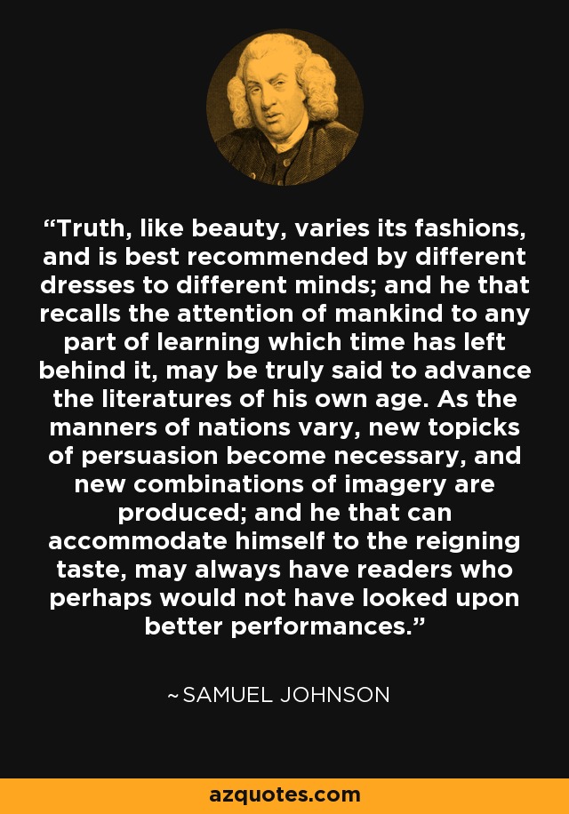Truth, like beauty, varies its fashions, and is best recommended by different dresses to different minds; and he that recalls the attention of mankind to any part of learning which time has left behind it, may be truly said to advance the literatures of his own age. As the manners of nations vary, new topicks of persuasion become necessary, and new combinations of imagery are produced; and he that can accommodate himself to the reigning taste, may always have readers who perhaps would not have looked upon better performances. - Samuel Johnson