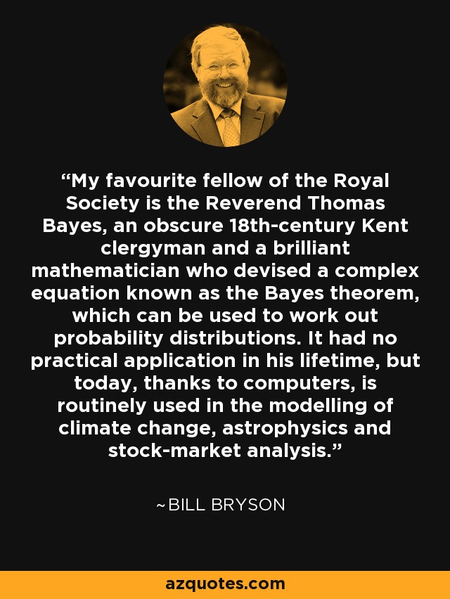 My favourite fellow of the Royal Society is the Reverend Thomas Bayes, an obscure 18th-century Kent clergyman and a brilliant mathematician who devised a complex equation known as the Bayes theorem, which can be used to work out probability distributions. It had no practical application in his lifetime, but today, thanks to computers, is routinely used in the modelling of climate change, astrophysics and stock-market analysis. - Bill Bryson