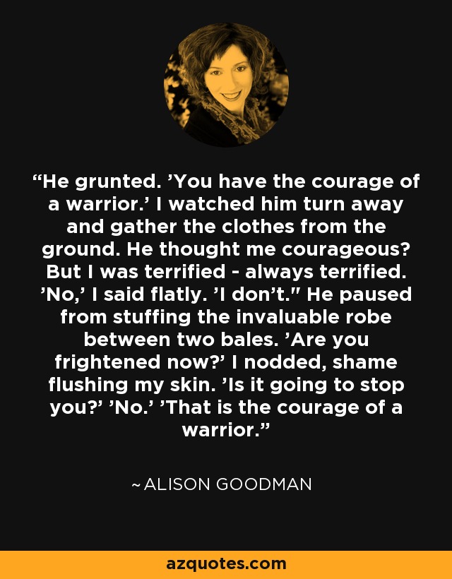 He grunted. 'You have the courage of a warrior.' I watched him turn away and gather the clothes from the ground. He thought me courageous? But I was terrified - always terrified. 'No,' I said flatly. 'I don't.