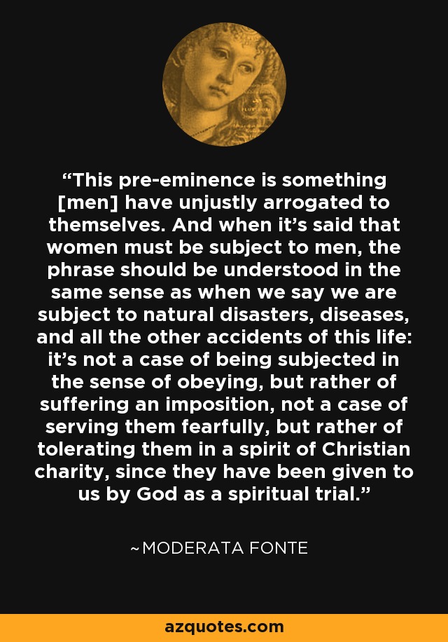 This pre-eminence is something [men] have unjustly arrogated to themselves. And when it's said that women must be subject to men, the phrase should be understood in the same sense as when we say we are subject to natural disasters, diseases, and all the other accidents of this life: it's not a case of being subjected in the sense of obeying, but rather of suffering an imposition, not a case of serving them fearfully, but rather of tolerating them in a spirit of Christian charity, since they have been given to us by God as a spiritual trial. - Moderata Fonte