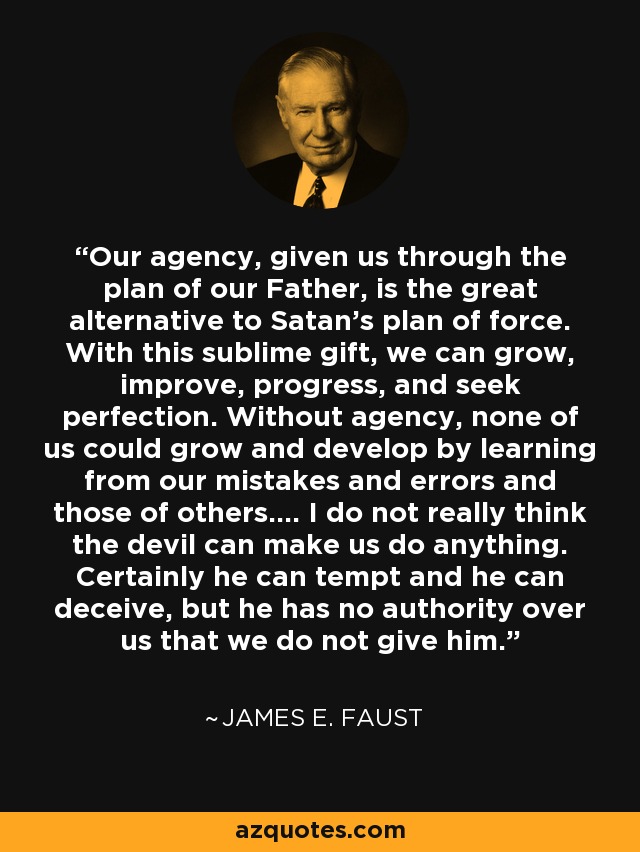 Our agency, given us through the plan of our Father, is the great alternative to Satan's plan of force. With this sublime gift, we can grow, improve, progress, and seek perfection. Without agency, none of us could grow and develop by learning from our mistakes and errors and those of others.... I do not really think the devil can make us do anything. Certainly he can tempt and he can deceive, but he has no authority over us that we do not give him. - James E. Faust