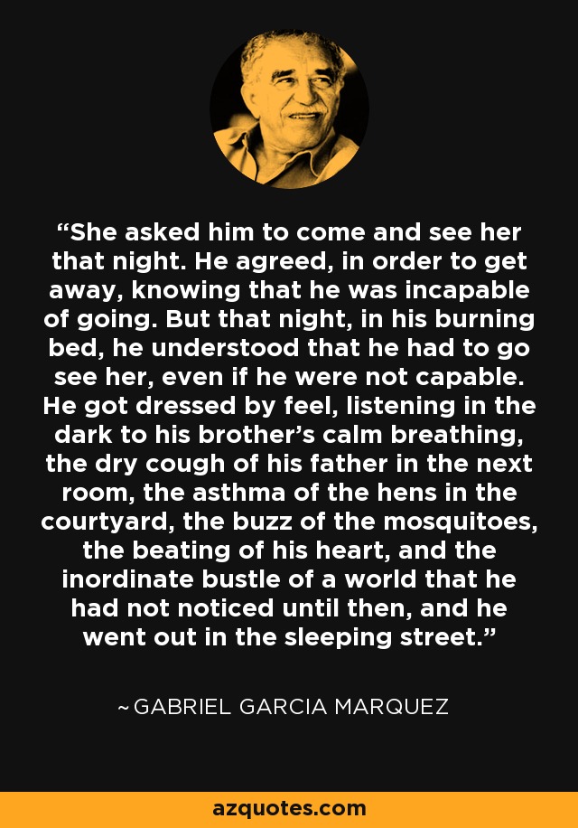 She asked him to come and see her that night. He agreed, in order to get away, knowing that he was incapable of going. But that night, in his burning bed, he understood that he had to go see her, even if he were not capable. He got dressed by feel, listening in the dark to his brother's calm breathing, the dry cough of his father in the next room, the asthma of the hens in the courtyard, the buzz of the mosquitoes, the beating of his heart, and the inordinate bustle of a world that he had not noticed until then, and he went out in the sleeping street. - Gabriel Garcia Marquez