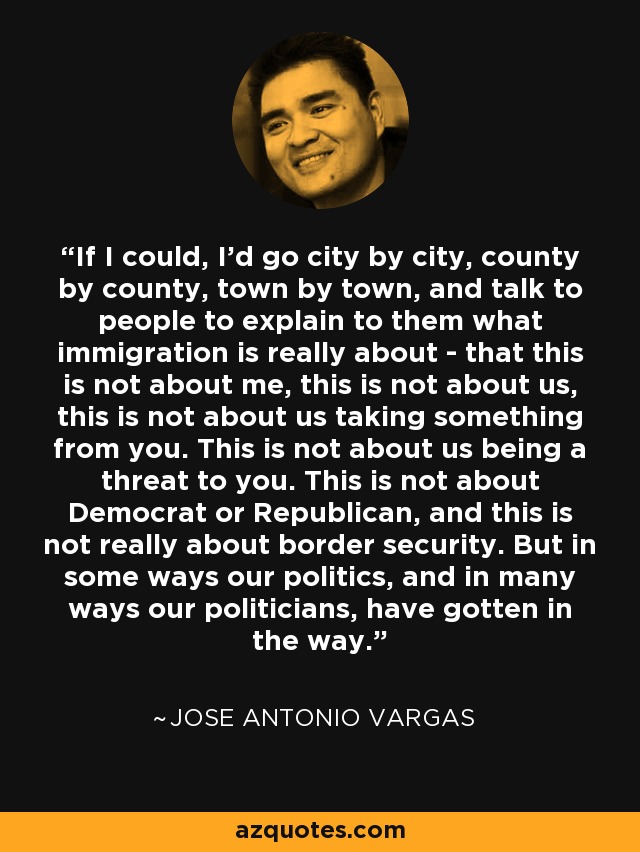 If I could, I'd go city by city, county by county, town by town, and talk to people to explain to them what immigration is really about - that this is not about me, this is not about us, this is not about us taking something from you. This is not about us being a threat to you. This is not about Democrat or Republican, and this is not really about border security. But in some ways our politics, and in many ways our politicians, have gotten in the way. - Jose Antonio Vargas