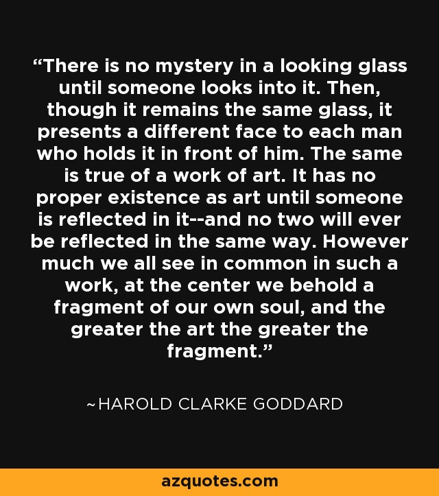 There is no mystery in a looking glass until someone looks into it. Then, though it remains the same glass, it presents a different face to each man who holds it in front of him. The same is true of a work of art. It has no proper existence as art until someone is reflected in it--and no two will ever be reflected in the same way. However much we all see in common in such a work, at the center we behold a fragment of our own soul, and the greater the art the greater the fragment. - Harold Clarke Goddard