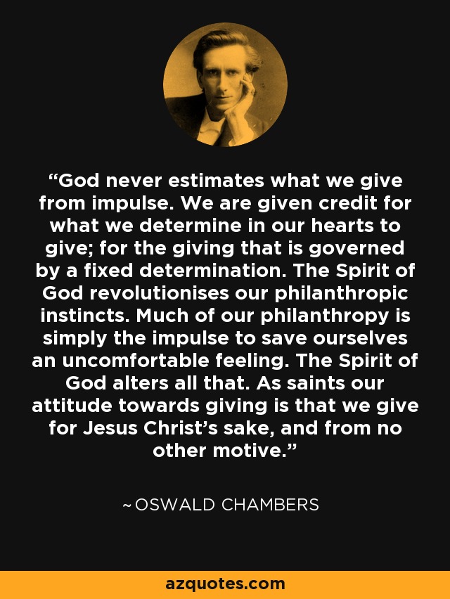 God never estimates what we give from impulse. We are given credit for what we determine in our hearts to give; for the giving that is governed by a fixed determination. The Spirit of God revolutionises our philanthropic instincts. Much of our philanthropy is simply the impulse to save ourselves an uncomfortable feeling. The Spirit of God alters all that. As saints our attitude towards giving is that we give for Jesus Christ's sake, and from no other motive. - Oswald Chambers
