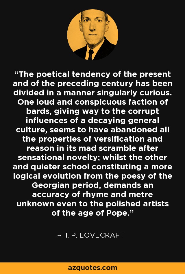 The poetical tendency of the present and of the preceding century has been divided in a manner singularly curious. One loud and conspicuous faction of bards, giving way to the corrupt influences of a decaying general culture, seems to have abandoned all the properties of versification and reason in its mad scramble after sensational novelty; whilst the other and quieter school constituting a more logical evolution from the poesy of the Georgian period, demands an accuracy of rhyme and metre unknown even to the polished artists of the age of Pope. - H. P. Lovecraft