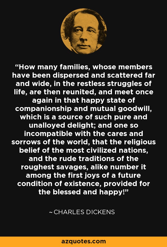 How many families, whose members have been dispersed and scattered far and wide, in the restless struggles of life, are then reunited, and meet once again in that happy state of companionship and mutual goodwill, which is a source of such pure and unalloyed delight; and one so incompatible with the cares and sorrows of the world, that the religious belief of the most civilized nations, and the rude traditions of the roughest savages, alike number it among the first joys of a future condition of existence, provided for the blessed and happy! - Charles Dickens