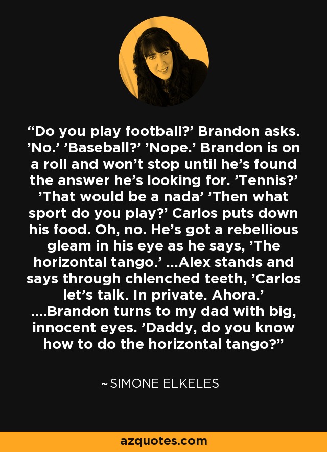 Do you play football?' Brandon asks. 'No.' 'Baseball?' 'Nope.' Brandon is on a roll and won't stop until he's found the answer he's looking for. 'Tennis?' 'That would be a nada' 'Then what sport do you play?' Carlos puts down his food. Oh, no. He's got a rebellious gleam in his eye as he says, 'The horizontal tango.' ...Alex stands and says through chlenched teeth, 'Carlos let's talk. In private. Ahora.' ....Brandon turns to my dad with big, innocent eyes. 'Daddy, do you know how to do the horizontal tango? - Simone Elkeles