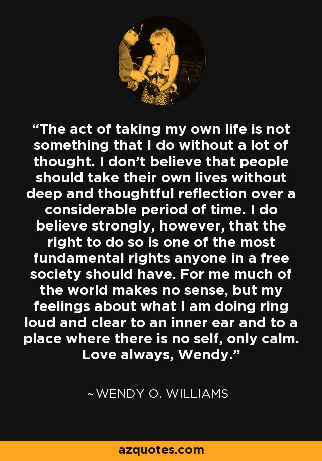 The act of taking my own life is not something that I do without a lot of thought. I don't believe that people should take their own lives without deep and thoughtful reflection over a considerable period of time. I do believe strongly, however, that the right to do so is one of the most fundamental rights anyone in a free society should have. For me much of the world makes no sense, but my feelings about what I am doing ring loud and clear to an inner ear and to a place where there is no self, only calm. Love always, Wendy. - Wendy O. Williams