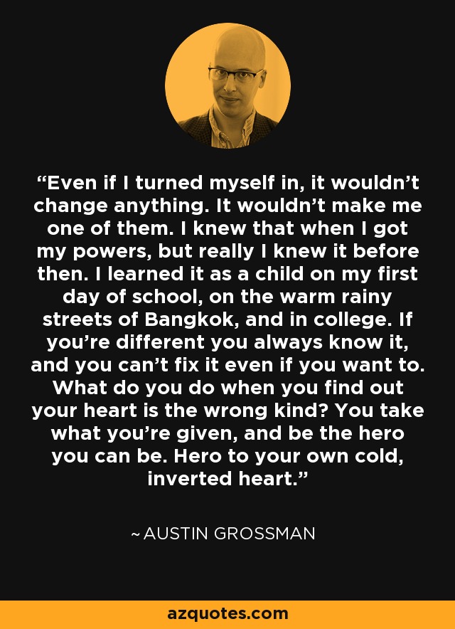 Even if I turned myself in, it wouldn't change anything. It wouldn't make me one of them. I knew that when I got my powers, but really I knew it before then. I learned it as a child on my first day of school, on the warm rainy streets of Bangkok, and in college. If you're different you always know it, and you can't fix it even if you want to. What do you do when you find out your heart is the wrong kind? You take what you're given, and be the hero you can be. Hero to your own cold, inverted heart. - Austin Grossman