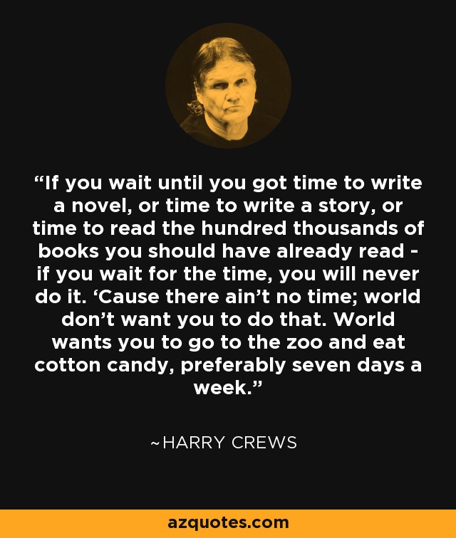 If you wait until you got time to write a novel, or time to write a story, or time to read the hundred thousands of books you should have already read - if you wait for the time, you will never do it. ‘Cause there ain’t no time; world don’t want you to do that. World wants you to go to the zoo and eat cotton candy, preferably seven days a week. - Harry Crews