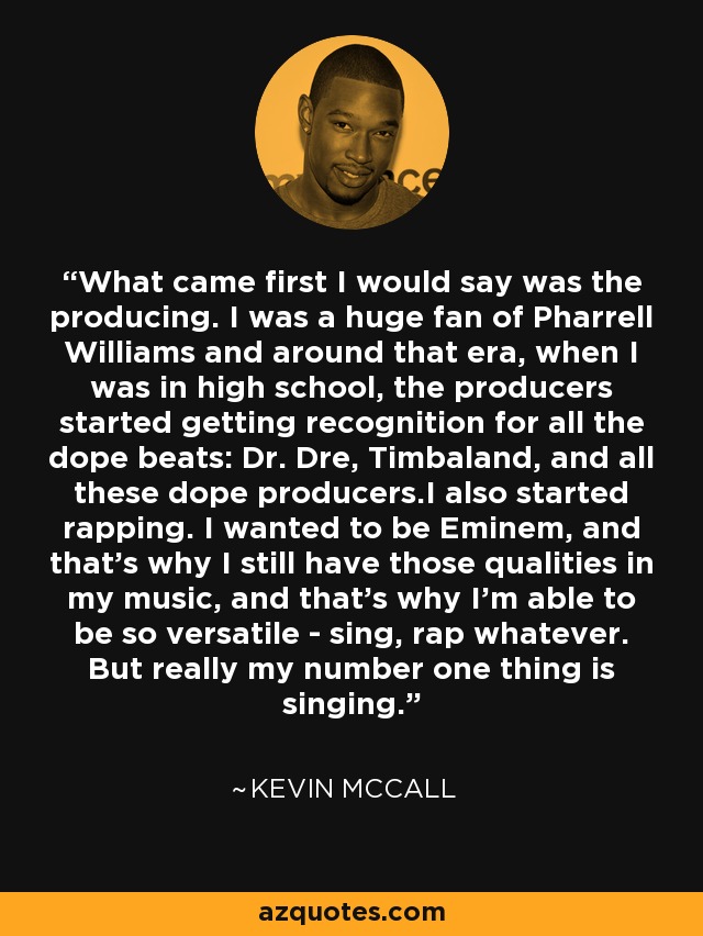 What came first I would say was the producing. I was a huge fan of Pharrell Williams and around that era, when I was in high school, the producers started getting recognition for all the dope beats: Dr. Dre, Timbaland, and all these dope producers.I also started rapping. I wanted to be Eminem, and that's why I still have those qualities in my music, and that's why I'm able to be so versatile - sing, rap whatever. But really my number one thing is singing. - Kevin McCall
