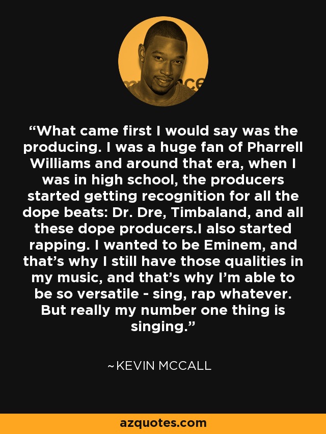What came first I would say was the producing. I was a huge fan of Pharrell Williams and around that era, when I was in high school, the producers started getting recognition for all the dope beats: Dr. Dre, Timbaland, and all these dope producers.I also started rapping. I wanted to be Eminem, and that's why I still have those qualities in my music, and that's why I'm able to be so versatile - sing, rap whatever. But really my number one thing is singing. - Kevin McCall