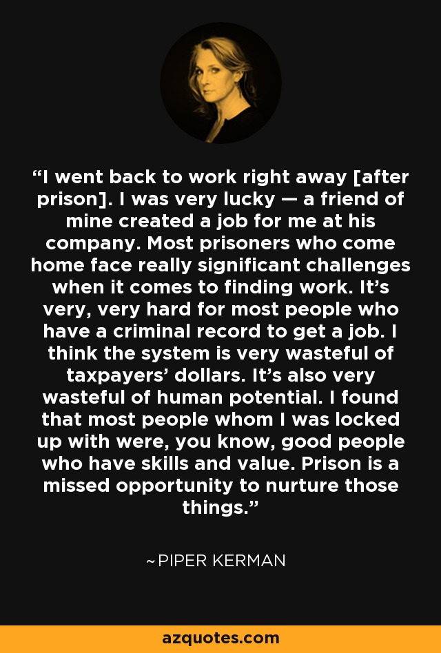 I went back to work right away [after prison]. I was very lucky — a friend of mine created a job for me at his company. Most prisoners who come home face really significant challenges when it comes to finding work. It’s very, very hard for most people who have a criminal record to get a job. I think the system is very wasteful of taxpayers’ dollars. It’s also very wasteful of human potential. I found that most people whom I was locked up with were, you know, good people who have skills and value. Prison is a missed opportunity to nurture those things. - Piper Kerman